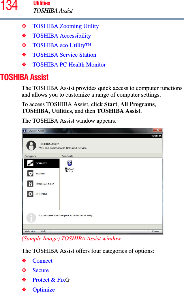 134 UtilitiesTOSHIBA Assist❖TOSHIBA Zooming Utility❖TOSHIBA Accessibility❖TOSHIBA eco Utility™❖TOSHIBA Service Station❖TOSHIBA PC Health MonitorTOSHIBA AssistThe TOSHIBA Assist provides quick access to computer functions and allows you to customize a range of computer settings.To access TOSHIBA Assist, click Start, All Programs, TOSHIBA, Utilities, and then TOSHIBA Assist.The TOSHIBA Assist window appears.(Sample Image) TOSHIBA Assist windowThe TOSHIBA Assist offers four categories of options:❖Connect❖Secure❖Protect &amp; FixG❖Optimize