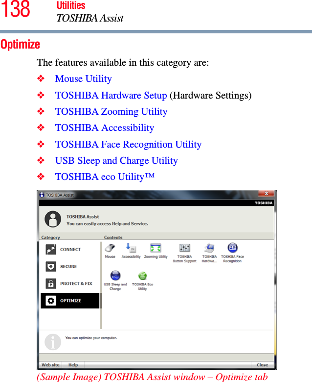 138 UtilitiesTOSHIBA AssistOptimizeThe features available in this category are:❖Mouse Utility❖TOSHIBA Hardware Setup (Hardware Settings)❖TOSHIBA Zooming Utility❖TOSHIBA Accessibility❖TOSHIBA Face Recognition Utility❖USB Sleep and Charge Utility❖TOSHIBA eco Utility™(Sample Image) TOSHIBA Assist window – Optimize tab