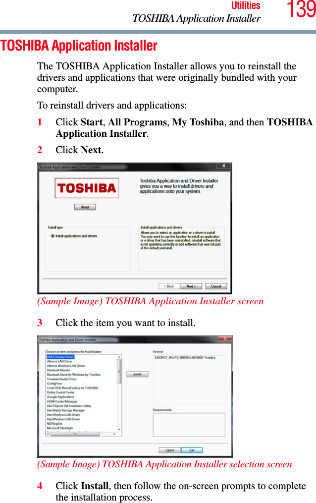 139UtilitiesTOSHIBA Application InstallerTOSHIBA Application InstallerThe TOSHIBA Application Installer allows you to reinstall the drivers and applications that were originally bundled with your computer.To reinstall drivers and applications:1Click Start, All Programs, My Toshiba, and then TOSHIBA Application Installer.2Click Next.(Sample Image) TOSHIBA Application Installer screen3Click the item you want to install.(Sample Image) TOSHIBA Application Installer selection screen4Click Install, then follow the on-screen prompts to complete the installation process.