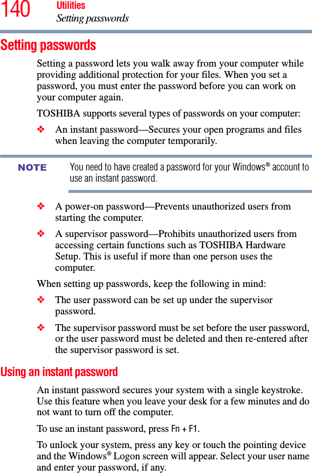 140 UtilitiesSetting passwordsSetting passwordsSetting a password lets you walk away from your computer while providing additional protection for your files. When you set a password, you must enter the password before you can work on your computer again.TOSHIBA supports several types of passwords on your computer:❖An instant password—Secures your open programs and files when leaving the computer temporarily. You need to have created a password for your Windows® account to use an instant password.❖A power-on password—Prevents unauthorized users from starting the computer.❖A supervisor password—Prohibits unauthorized users from accessing certain functions such as TOSHIBA Hardware Setup. This is useful if more than one person uses the computer. When setting up passwords, keep the following in mind:❖The user password can be set up under the supervisor password.❖The supervisor password must be set before the user password, or the user password must be deleted and then re-entered after the supervisor password is set.Using an instant passwordAn instant password secures your system with a single keystroke. Use this feature when you leave your desk for a few minutes and do not want to turn off the computer.To use an instant password, press Fn + F1. To unlock your system, press any key or touch the pointing device and the Windows® Logon screen will appear. Select your user name and enter your password, if any.NOTE