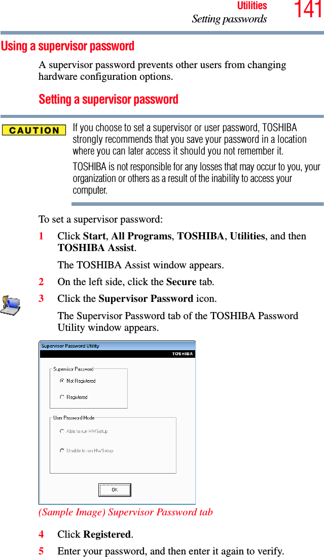 141UtilitiesSetting passwordsUsing a supervisor passwordA supervisor password prevents other users from changing hardware configuration options.Setting a supervisor passwordIf you choose to set a supervisor or user password, TOSHIBA strongly recommends that you save your password in a location where you can later access it should you not remember it.TOSHIBA is not responsible for any losses that may occur to you, your organization or others as a result of the inability to access your computer.To set a supervisor password:1Click Start, All Programs, TOSHIBA, Utilities, and then TOSHIBA Assist.The TOSHIBA Assist window appears.2On the left side, click the Secure tab.3Click the Supervisor Password icon.The Supervisor Password tab of the TOSHIBA Password Utility window appears.(Sample Image) Supervisor Password tab4Click Registered.5Enter your password, and then enter it again to verify.