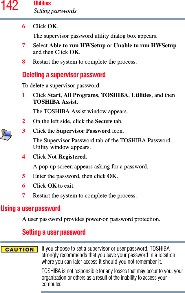 142 UtilitiesSetting passwords6Click OK.The supervisor password utility dialog box appears.7Select Able to run HWSetup or Unable to run HWSetup and then Click OK.8Restart the system to complete the process.Deleting a supervisor passwordTo delete a supervisor password:1Click Start, All Programs, TOSHIBA, Utilities, and then TOSHIBA Assist.The TOSHIBA Assist window appears.2On the left side, click the Secure tab.3Click the Supervisor Password icon.The Supervisor Password tab of the TOSHIBA Password Utility window appears.4Click Not Registered.A pop-up screen appears asking for a password.5Enter the password, then click OK.6Click OK to exit.7Restart the system to complete the process.Using a user passwordA user password provides power-on password protection.Setting a user passwordIf you choose to set a supervisor or user password, TOSHIBA strongly recommends that you save your password in a location where you can later access it should you not remember it.TOSHIBA is not responsible for any losses that may occur to you, your organization or others as a result of the inability to access your computer.