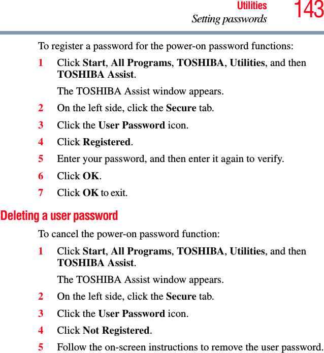 143UtilitiesSetting passwordsTo register a password for the power-on password functions:1Click Start, All Programs, TOSHIBA, Utilities, and then TOSHIBA Assist.The TOSHIBA Assist window appears.2On the left side, click the Secure tab.3Click the User Password icon.4Click Registered.5Enter your password, and then enter it again to verify.6Click OK.7Click OK to exit.Deleting a user passwordTo cancel the power-on password function:1Click Start, All Programs, TOSHIBA, Utilities, and then TOSHIBA Assist.The TOSHIBA Assist window appears.2On the left side, click the Secure tab.3Click the User Password icon.4Click Not Registered.5Follow the on-screen instructions to remove the user password.