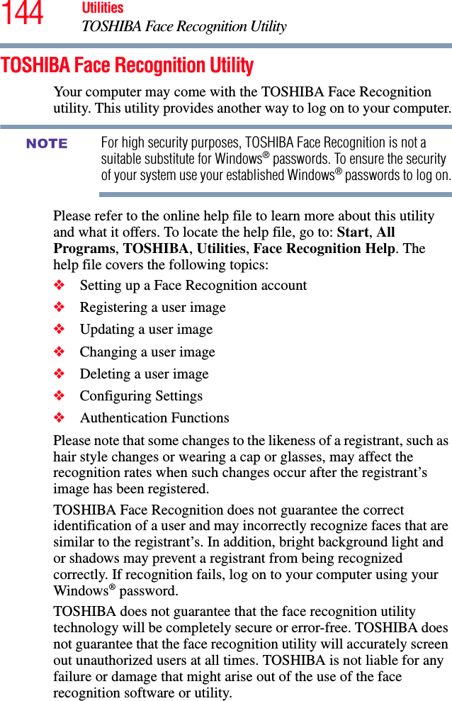 144 UtilitiesTOSHIBA Face Recognition UtilityTOSHIBA Face Recognition UtilityYour computer may come with the TOSHIBA Face Recognition utility. This utility provides another way to log on to your computer.For high security purposes, TOSHIBA Face Recognition is not a suitable substitute for Windows® passwords. To ensure the security of your system use your established Windows® passwords to log on.Please refer to the online help file to learn more about this utility and what it offers. To locate the help file, go to: Start, All Programs, TOSHIBA, Utilities, Face Recognition Help. The help file covers the following topics:❖Setting up a Face Recognition account❖Registering a user image❖Updating a user image❖Changing a user image❖Deleting a user image❖Configuring Settings❖Authentication FunctionsPlease note that some changes to the likeness of a registrant, such as hair style changes or wearing a cap or glasses, may affect the recognition rates when such changes occur after the registrant’s image has been registered.TOSHIBA Face Recognition does not guarantee the correct identification of a user and may incorrectly recognize faces that are similar to the registrant’s. In addition, bright background light and or shadows may prevent a registrant from being recognized correctly. If recognition fails, log on to your computer using your Windows® password.TOSHIBA does not guarantee that the face recognition utility technology will be completely secure or error-free. TOSHIBA does not guarantee that the face recognition utility will accurately screen out unauthorized users at all times. TOSHIBA is not liable for any failure or damage that might arise out of the use of the face recognition software or utility.NOTE