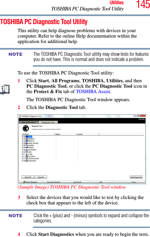 145UtilitiesTOSHIBA PC Diagnostic Tool UtilityTOSHIBA PC Diagnostic Tool UtilityThis utility can help diagnose problems with devices in your computer. Refer to the online Help documentation within the application for additional help. The TOSHIBA PC Diagnostic Tool utility may show tests for features you do not have. This is normal and does not indicate a problem.To use the TOSHIBA PC Diagnostic Tool utility:1Click Start, All Programs, TOSHIBA, Utilities, and then PC Diagnostic Tool, or click the PC Diagnostic Tool icon in the Protect &amp; Fix tab of TOSHIBA Assist.The TOSHIBA PC Diagnostic Tool window appears.2Click the Diagnostic Tool tab.(Sample Image) TOSHIBA PC Diagnostic Tool window3Select the devices that you would like to test by clicking the check box that appears to the left of the device.Click the + (plus) and - (minus) symbols to expand and collapse the categories.4Click Start Diagnostics when you are ready to begin the tests.NOTENOTE