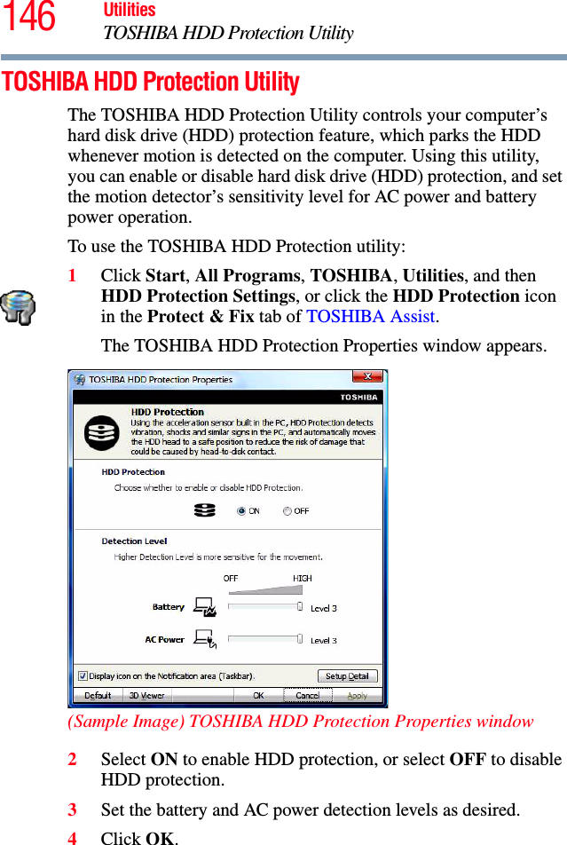 146 UtilitiesTOSHIBA HDD Protection UtilityTOSHIBA HDD Protection UtilityThe TOSHIBA HDD Protection Utility controls your computer’s hard disk drive (HDD) protection feature, which parks the HDD whenever motion is detected on the computer. Using this utility, you can enable or disable hard disk drive (HDD) protection, and set the motion detector’s sensitivity level for AC power and battery power operation.To use the TOSHIBA HDD Protection utility:1Click Start, All Programs, TOSHIBA, Utilities, and then HDD Protection Settings, or click the HDD Protection icon in the Protect &amp; Fix tab of TOSHIBA Assist.The TOSHIBA HDD Protection Properties window appears.(Sample Image) TOSHIBA HDD Protection Properties window2Select ON to enable HDD protection, or select OFF to disable HDD protection.3Set the battery and AC power detection levels as desired.4Click OK.