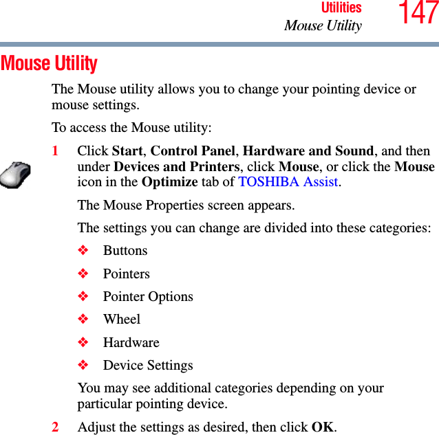 147UtilitiesMouse UtilityMouse Utility The Mouse utility allows you to change your pointing device or mouse settings.To access the Mouse utility:1Click Start, Control Panel, Hardware and Sound, and then under Devices and Printers, click Mouse, or click the Mouse icon in the Optimize tab of TOSHIBA Assist. The Mouse Properties screen appears.The settings you can change are divided into these categories:❖Buttons❖Pointers❖Pointer Options❖Wheel❖Hardware❖Device SettingsYou may see additional categories depending on your particular pointing device.2Adjust the settings as desired, then click OK.