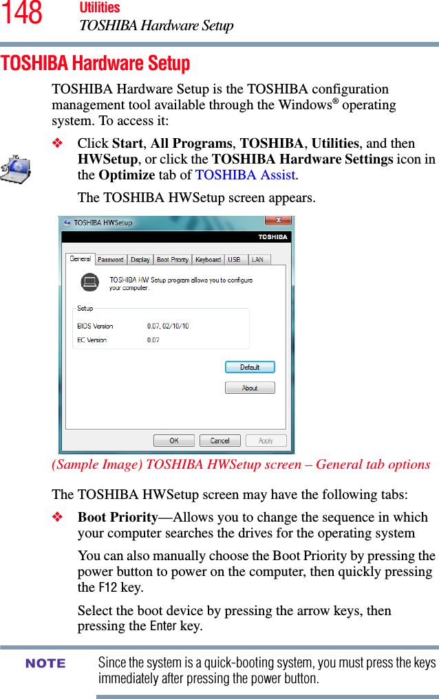 148 UtilitiesTOSHIBA Hardware SetupTOSHIBA Hardware SetupTOSHIBA Hardware Setup is the TOSHIBA configuration management tool available through the Windows® operating system. To access it:❖Click Start, All Programs, TOSHIBA, Utilities, and then HWSetup, or click the TOSHIBA Hardware Settings icon in the Optimize tab of TOSHIBA Assist. The TOSHIBA HWSetup screen appears.(Sample Image) TOSHIBA HWSetup screen – General tab optionsThe TOSHIBA HWSetup screen may have the following tabs:❖Boot Priority—Allows you to change the sequence in which your computer searches the drives for the operating systemYou can also manually choose the Boot Priority by pressing the power button to power on the computer, then quickly pressing the F12 key.Select the boot device by pressing the arrow keys, then pressing the Enter key.Since the system is a quick-booting system, you must press the keys immediately after pressing the power button.NOTE