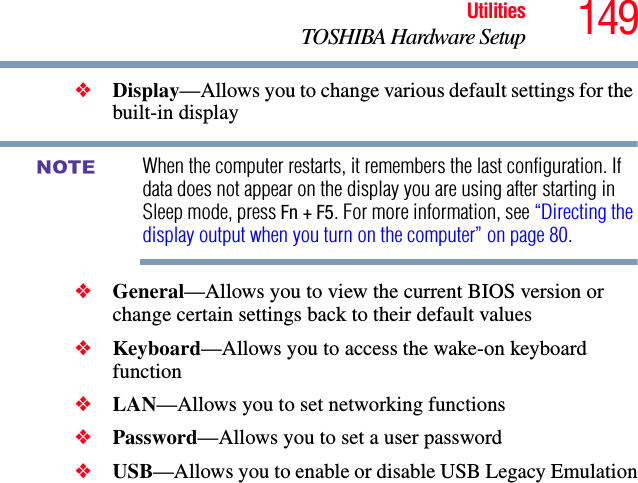 149UtilitiesTOSHIBA Hardware Setup❖Display—Allows you to change various default settings for the built-in displayWhen the computer restarts, it remembers the last configuration. If data does not appear on the display you are using after starting in Sleep mode, press Fn + F5. For more information, see “Directing the display output when you turn on the computer” on page 80.❖General—Allows you to view the current BIOS version or change certain settings back to their default values❖Keyboard—Allows you to access the wake-on keyboard function❖LAN—Allows you to set networking functions❖Password—Allows you to set a user password ❖USB—Allows you to enable or disable USB Legacy EmulationNOTE