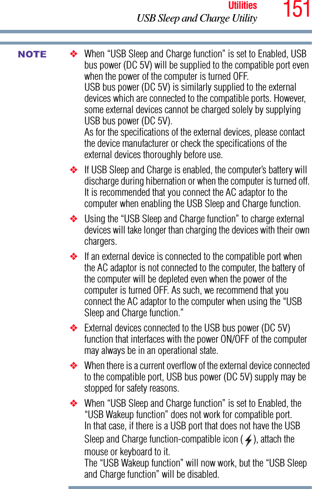 151UtilitiesUSB Sleep and Charge Utility❖When “USB Sleep and Charge function” is set to Enabled, USB bus power (DC 5V) will be supplied to the compatible port even when the power of the computer is turned OFF.USB bus power (DC 5V) is similarly supplied to the external devices which are connected to the compatible ports. However, some external devices cannot be charged solely by supplying USB bus power (DC 5V).As for the specifications of the external devices, please contact the device manufacturer or check the specifications of the external devices thoroughly before use.❖If USB Sleep and Charge is enabled, the computer’s battery will discharge during hibernation or when the computer is turned off. It is recommended that you connect the AC adaptor to the computer when enabling the USB Sleep and Charge function.❖Using the “USB Sleep and Charge function” to charge external devices will take longer than charging the devices with their own chargers.❖If an external device is connected to the compatible port when the AC adaptor is not connected to the computer, the battery of the computer will be depleted even when the power of the computer is turned OFF. As such, we recommend that you connect the AC adaptor to the computer when using the “USB Sleep and Charge function.”❖External devices connected to the USB bus power (DC 5V) function that interfaces with the power ON/OFF of the computer may always be in an operational state.❖When there is a current overflow of the external device connected to the compatible port, USB bus power (DC 5V) supply may be stopped for safety reasons.❖When “USB Sleep and Charge function” is set to Enabled, the “USB Wakeup function” does not work for compatible port.In that case, if there is a USB port that does not have the USB Sleep and Charge function-compatible icon ( ), attach the mouse or keyboard to it.The “USB Wakeup function” will now work, but the “USB Sleep and Charge function” will be disabled.NOTE