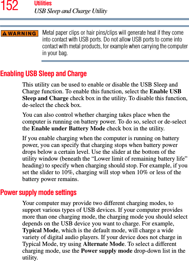 152 UtilitiesUSB Sleep and Charge UtilityMetal paper clips or hair pins/clips will generate heat if they come into contact with USB ports. Do not allow USB ports to come into contact with metal products, for example when carrying the computer in your bag.Enabling USB Sleep and ChargeThis utility can be used to enable or disable the USB Sleep and Charge function. To enable this function, select the Enable USB Sleep and Charge check box in the utility. To disable this function, de-select the check box.You can also control whether charging takes place when the computer is running on battery power. To do so, select or de-select the Enable under Battery Mode check box in the utility.If you enable charging when the computer is running on battery power, you can specify that charging stops when battery power drops below a certain level. Use the slider at the bottom of the utility window (beneath the “Lower limit of remaining battery life” heading) to specify when charging should stop. For example, if you set the slider to 10%, charging will stop when 10% or less of the battery power remains.Power supply mode settingsYour computer may provide two different charging modes, to support various types of USB devices. If your computer provides more than one charging mode, the charging mode you should select depends on the USB device you want to charge. For example, Typical Mode, which is the default mode, will charge a wide variety of digital audio players. If your device does not charge in Typical Mode, try using Alternate Mode. To select a different charging mode, use the Power supply mode drop-down list in the utility.