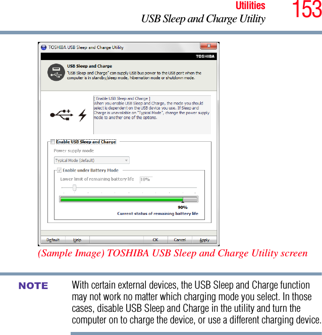 153UtilitiesUSB Sleep and Charge Utility(Sample Image) TOSHIBA USB Sleep and Charge Utility screenWith certain external devices, the USB Sleep and Charge function may not work no matter which charging mode you select. In those cases, disable USB Sleep and Charge in the utility and turn the computer on to charge the device, or use a different charging device.NOTE