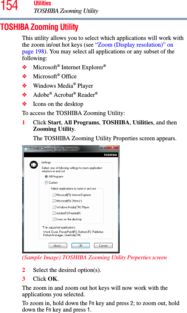 154 UtilitiesTOSHIBA Zooming UtilityTOSHIBA Zooming UtilityThis utility allows you to select which applications will work with the zoom in/out hot keys (see “Zoom (Display resolution)” on page 198). You may select all applications or any subset of the following:❖Microsoft® Internet Explorer®❖Microsoft® Office❖Windows Media® Player❖Adobe® Acrobat® Reader®❖Icons on the desktopTo access the TOSHIBA Zooming Utility:1Click Start, All Programs, TOSHIBA, Utilities, and then Zooming Utility.The TOSHIBA Zooming Utility Properties screen appears.(Sample Image) TOSHIBA Zooming Utility Properties screen2Select the desired option(s).3Click OK.The zoom in and zoom out hot keys will now work with the applications you selected.To zoom in, hold down the Fn key and press 2; to zoom out, hold down the Fn key and press 1.