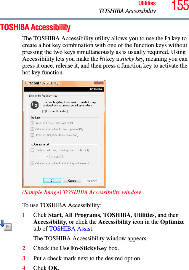 155UtilitiesTOSHIBA AccessibilityTOSHIBA AccessibilityThe TOSHIBA Accessibility utility allows you to use the Fn key to create a hot key combination with one of the function keys without pressing the two keys simultaneously as is usually required. Using Accessibility lets you make the Fn key a sticky key, meaning you can press it once, release it, and then press a function key to activate the hot key function.(Sample Image) TOSHIBA Accessibility windowTo use TOSHIBA Accessibility:1Click Start, All Programs, TOSHIBA, Utilities, and then Accessibility, or click the Accessibility icon in the Optimize tab of TOSHIBA Assist.The TOSHIBA Accessibility window appears.2Check the Use Fn-StickyKey box.3Put a check mark next to the desired option.4Click OK.