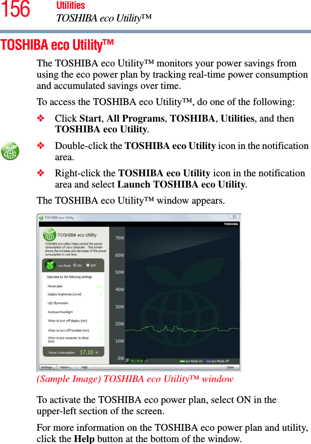 156 UtilitiesTOSHIBA eco Utility™TOSHIBA eco Utility™The TOSHIBA eco Utility™ monitors your power savings from using the eco power plan by tracking real-time power consumption and accumulated savings over time.To access the TOSHIBA eco Utility™, do one of the following:❖Click Start, All Programs, TOSHIBA, Utilities, and then TOSHIBA eco Utility.❖Double-click the TOSHIBA eco Utility icon in the notification area.❖Right-click the TOSHIBA eco Utility icon in the notification area and select Launch TOSHIBA eco Utility.The TOSHIBA eco Utility™ window appears.(Sample Image) TOSHIBA eco Utility™ windowTo activate the TOSHIBA eco power plan, select ON in the upper-left section of the screen.For more information on the TOSHIBA eco power plan and utility, click the Help button at the bottom of the window.