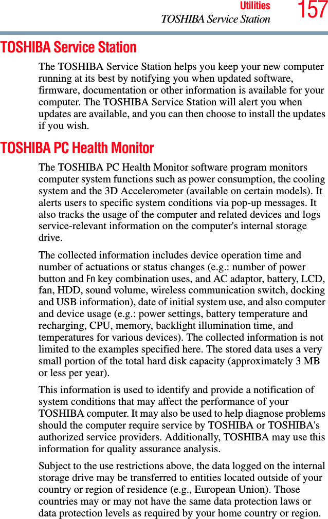 157UtilitiesTOSHIBA Service StationTOSHIBA Service StationThe TOSHIBA Service Station helps you keep your new computer running at its best by notifying you when updated software, firmware, documentation or other information is available for your computer. The TOSHIBA Service Station will alert you when updates are available, and you can then choose to install the updates if you wish.TOSHIBA PC Health MonitorThe TOSHIBA PC Health Monitor software program monitors computer system functions such as power consumption, the cooling system and the 3D Accelerometer (available on certain models). It alerts users to specific system conditions via pop-up messages. It also tracks the usage of the computer and related devices and logs service-relevant information on the computer&apos;s internal storage drive.The collected information includes device operation time and number of actuations or status changes (e.g.: number of power button and Fn key combination uses, and AC adaptor, battery, LCD, fan, HDD, sound volume, wireless communication switch, docking and USB information), date of initial system use, and also computer and device usage (e.g.: power settings, battery temperature and recharging, CPU, memory, backlight illumination time, and temperatures for various devices). The collected information is not limited to the examples specified here. The stored data uses a very small portion of the total hard disk capacity (approximately 3 MB or less per year).This information is used to identify and provide a notification of system conditions that may affect the performance of your TOSHIBA computer. It may also be used to help diagnose problems should the computer require service by TOSHIBA or TOSHIBA&apos;s authorized service providers. Additionally, TOSHIBA may use this information for quality assurance analysis.Subject to the use restrictions above, the data logged on the internal storage drive may be transferred to entities located outside of your country or region of residence (e.g., European Union). Those countries may or may not have the same data protection laws or data protection levels as required by your home country or region.