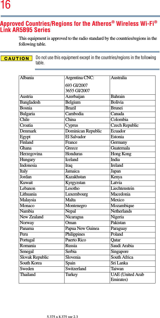 165.375 x 8.375 ver 2.3Approved Countries/Regions for the Atheros® Wireless Wi-Fi® Link AR5B95 SeriesThis equipment is approved to the radio standard by the countries/regions in the following table.Do not use this equipment except in the countries/regions in the following table.Albania Argentina CNC:693 GI/20073655 GI/2007AustraliaAustria Azerbaijan BahrainBangladesh Belgium BoliviaBosnia Brazil BruneiBulgaria Cambodia CanadaChile China ColombiaCroatia Cyprus Czech RepublicDenmark Dominican Republic EcuadorEgypt El Salvador EstoniaFinland France GermanyGhana Greece GuatemalaHerzegovina Honduras Hong KongHungary Iceland IndiaIndonesia Iraq IrelandItaly Jamaica JapanJordan Kazakhstan KenyaKuwait Kyrgyzstan LatviaLebanon Lesotho LiechtensteinLithuania Luxembourg MacedoniaMalaysia Malta MexicoMonaco Montenegro MozambiqueNambia Nepal NetherlandsNew Zealand Nicaragua NigeriaNorway Oman PakistanPanama Papua New Guinea ParaguayPeru Philippines PolandPortugal Puerto Rico QatarRomania Russia Saudi ArabiaSenegal Serbia SingaporeSlovak Republic Slovenia South AfricaSouth Korea Spain Sri LankaSweden Switzerland TaiwanThailand Turkey UAE (United Arab Emirates)