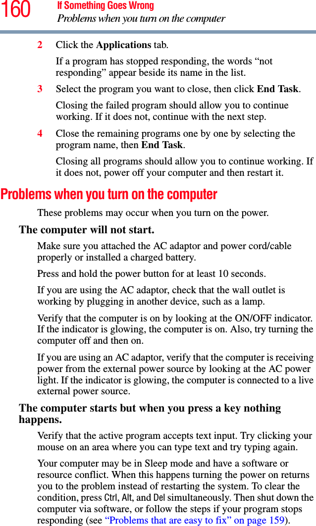 160 If Something Goes WrongProblems when you turn on the computer2Click the Applications tab.If a program has stopped responding, the words “not responding” appear beside its name in the list.3Select the program you want to close, then click End Task.Closing the failed program should allow you to continue working. If it does not, continue with the next step.4Close the remaining programs one by one by selecting the program name, then End Task.Closing all programs should allow you to continue working. If it does not, power off your computer and then restart it.Problems when you turn on the computer These problems may occur when you turn on the power.The computer will not start.Make sure you attached the AC adaptor and power cord/cable properly or installed a charged battery.Press and hold the power button for at least 10 seconds.If you are using the AC adaptor, check that the wall outlet is working by plugging in another device, such as a lamp.Verify that the computer is on by looking at the ON/OFF indicator. If the indicator is glowing, the computer is on. Also, try turning the computer off and then on.If you are using an AC adaptor, verify that the computer is receiving power from the external power source by looking at the AC power light. If the indicator is glowing, the computer is connected to a live external power source.The computer starts but when you press a key nothing happens. Verify that the active program accepts text input. Try clicking your mouse on an area where you can type text and try typing again.Your computer may be in Sleep mode and have a software or resource conflict. When this happens turning the power on returns you to the problem instead of restarting the system. To clear the condition, press Ctrl, Alt, and Del simultaneously. Then shut down the computer via software, or follow the steps if your program stops responding (see “Problems that are easy to fix” on page 159).