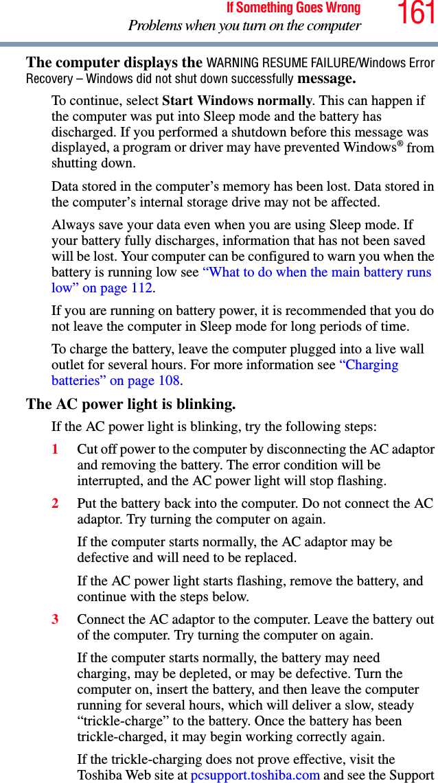 161If Something Goes WrongProblems when you turn on the computerThe computer displays the WARNING RESUME FAILURE/Windows Error Recovery – Windows did not shut down successfully message.To continue, select Start Windows normally. This can happen if the computer was put into Sleep mode and the battery has discharged. If you performed a shutdown before this message was displayed, a program or driver may have prevented Windows® from shutting down.Data stored in the computer’s memory has been lost. Data stored in the computer’s internal storage drive may not be affected.Always save your data even when you are using Sleep mode. If your battery fully discharges, information that has not been saved will be lost. Your computer can be configured to warn you when the battery is running low see “What to do when the main battery runs low” on page 112. If you are running on battery power, it is recommended that you do not leave the computer in Sleep mode for long periods of time.To charge the battery, leave the computer plugged into a live wall outlet for several hours. For more information see “Charging batteries” on page 108. The AC power light is blinking. If the AC power light is blinking, try the following steps:1Cut off power to the computer by disconnecting the AC adaptor and removing the battery. The error condition will be interrupted, and the AC power light will stop flashing.2Put the battery back into the computer. Do not connect the AC adaptor. Try turning the computer on again. If the computer starts normally, the AC adaptor may be defective and will need to be replaced. If the AC power light starts flashing, remove the battery, and continue with the steps below.3Connect the AC adaptor to the computer. Leave the battery out of the computer. Try turning the computer on again. If the computer starts normally, the battery may need charging, may be depleted, or may be defective. Turn the computer on, insert the battery, and then leave the computer running for several hours, which will deliver a slow, steady “trickle-charge” to the battery. Once the battery has been trickle-charged, it may begin working correctly again. If the trickle-charging does not prove effective, visit the Toshiba Web site at pcsupport.toshiba.com and see the Support 