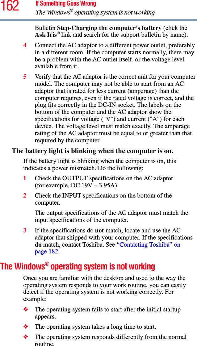 162 If Something Goes WrongThe Windows® operating system is not workingBulletin Step-Charging the computer’s battery (click the Ask Iris® link and search for the support bulletin by name).4Connect the AC adaptor to a different power outlet, preferably in a different room. If the computer starts normally, there may be a problem with the AC outlet itself, or the voltage level available from it.5Verify that the AC adaptor is the correct unit for your computer model. The computer may not be able to start from an AC adaptor that is rated for less current (amperage) than the computer requires, even if the rated voltage is correct, and the plug fits correctly in the DC-IN socket. The labels on the bottom of the computer and the AC adaptor show the specifications for voltage (&quot;V&quot;) and current (&quot;A&quot;) for each device. The voltage level must match exactly. The amperage rating of the AC adaptor must be equal to or greater than that required by the computer.The battery light is blinking when the computer is on. If the battery light is blinking when the computer is on, this indicates a power mismatch. Do the following:1Check the OUTPUT specifications on the AC adaptor (for example, DC 19V – 3.95A)2Check the INPUT specifications on the bottom of the computer. The output specifications of the AC adaptor must match the input specifications of the computer. 3If the specifications do not match, locate and use the AC adaptor that shipped with your computer. If the specifications do match, contact Toshiba. See “Contacting Toshiba” on page 182. The Windows® operating system is not workingOnce you are familiar with the desktop and used to the way the operating system responds to your work routine, you can easily detect if the operating system is not working correctly. For example:❖The operating system fails to start after the initial startup appears.❖The operating system takes a long time to start.❖The operating system responds differently from the normal routine.