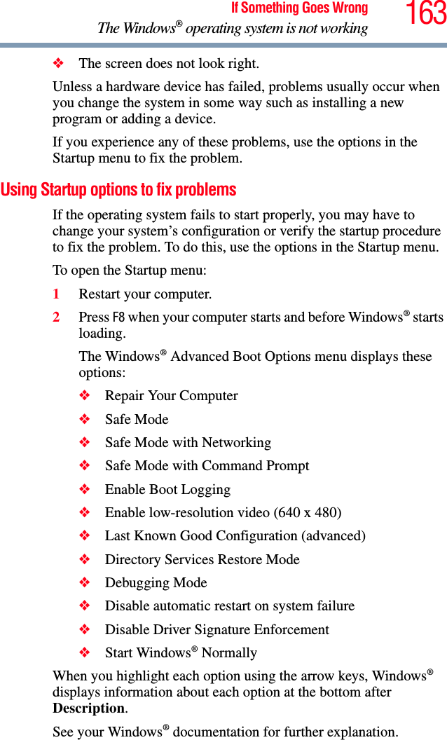 163If Something Goes WrongThe Windows® operating system is not working❖The screen does not look right.Unless a hardware device has failed, problems usually occur when you change the system in some way such as installing a new program or adding a device.If you experience any of these problems, use the options in the Startup menu to fix the problem.Using Startup options to fix problemsIf the operating system fails to start properly, you may have to change your system’s configuration or verify the startup procedure to fix the problem. To do this, use the options in the Startup menu.To open the Startup menu:1Restart your computer.2Press F8 when your computer starts and before Windows® starts loading.The Windows® Advanced Boot Options menu displays these options:❖Repair Your Computer❖Safe Mode❖Safe Mode with Networking❖Safe Mode with Command Prompt❖Enable Boot Logging❖Enable low-resolution video (640 x 480)❖Last Known Good Configuration (advanced)❖Directory Services Restore Mode❖Debugging Mode❖Disable automatic restart on system failure❖Disable Driver Signature Enforcement❖Start Windows® NormallyWhen you highlight each option using the arrow keys, Windows® displays information about each option at the bottom after Description.See your Windows® documentation for further explanation.