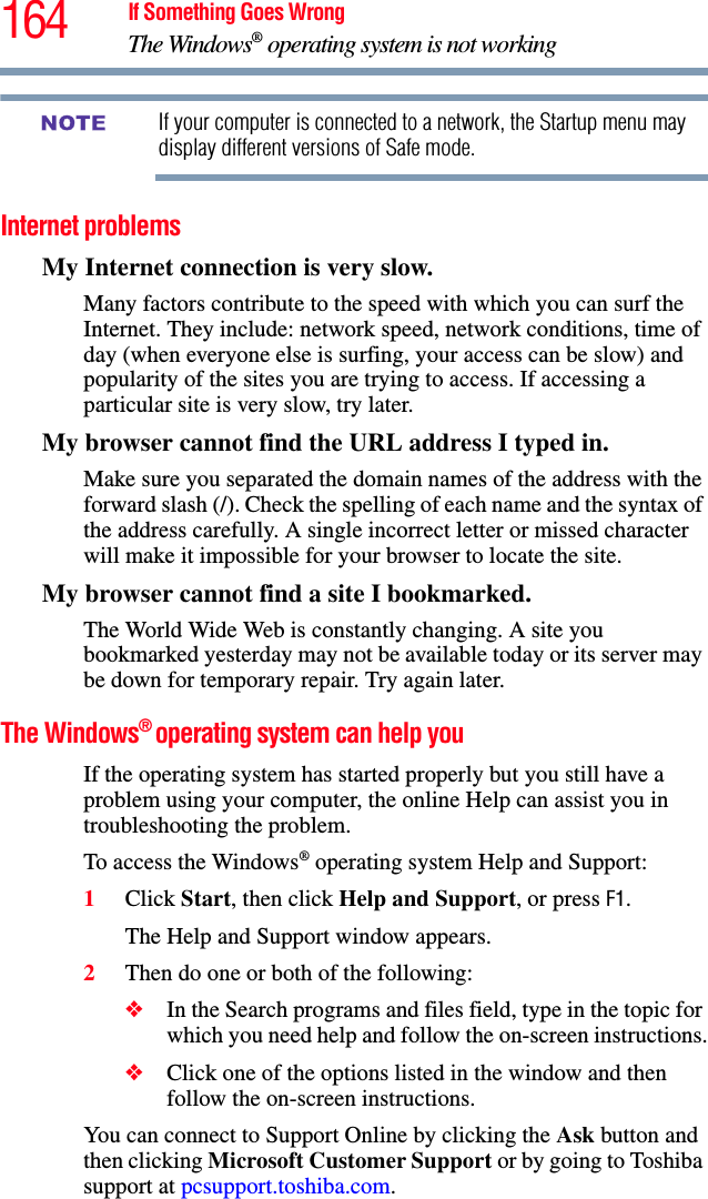 164 If Something Goes WrongThe Windows® operating system is not workingIf your computer is connected to a network, the Startup menu may display different versions of Safe mode.Internet problemsMy Internet connection is very slow.Many factors contribute to the speed with which you can surf the Internet. They include: network speed, network conditions, time of day (when everyone else is surfing, your access can be slow) and popularity of the sites you are trying to access. If accessing a particular site is very slow, try later.My browser cannot find the URL address I typed in.Make sure you separated the domain names of the address with the forward slash (/). Check the spelling of each name and the syntax of the address carefully. A single incorrect letter or missed character will make it impossible for your browser to locate the site.My browser cannot find a site I bookmarked.The World Wide Web is constantly changing. A site you bookmarked yesterday may not be available today or its server may be down for temporary repair. Try again later.The Windows® operating system can help youIf the operating system has started properly but you still have a problem using your computer, the online Help can assist you in troubleshooting the problem.To access the Windows® operating system Help and Support:1Click Start, then click Help and Support, or press F1.The Help and Support window appears.2Then do one or both of the following:❖In the Search programs and files field, type in the topic for which you need help and follow the on-screen instructions.❖Click one of the options listed in the window and then follow the on-screen instructions.You can connect to Support Online by clicking the Ask button and then clicking Microsoft Customer Support or by going to Toshiba support at pcsupport.toshiba.com.NOTE