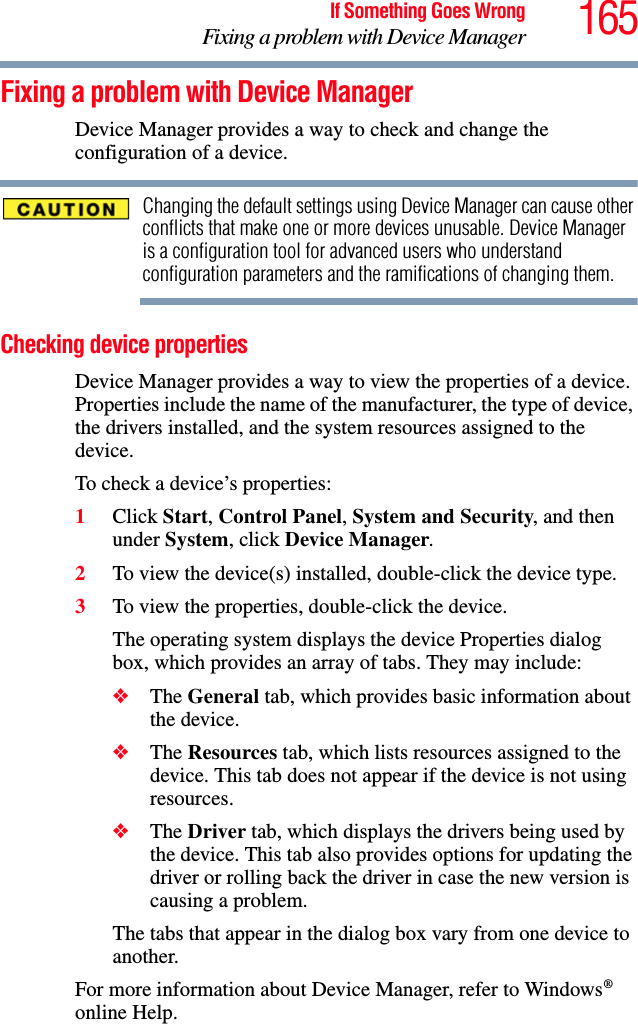 165If Something Goes WrongFixing a problem with Device ManagerFixing a problem with Device Manager Device Manager provides a way to check and change the configuration of a device.Changing the default settings using Device Manager can cause other conflicts that make one or more devices unusable. Device Manager is a configuration tool for advanced users who understand configuration parameters and the ramifications of changing them.Checking device propertiesDevice Manager provides a way to view the properties of a device. Properties include the name of the manufacturer, the type of device, the drivers installed, and the system resources assigned to the device. To check a device’s properties:1Click Start, Control Panel, System and Security, and then under System, click Device Manager.2To view the device(s) installed, double-click the device type.3To view the properties, double-click the device.The operating system displays the device Properties dialog box, which provides an array of tabs. They may include:❖The General tab, which provides basic information about the device.❖The Resources tab, which lists resources assigned to the device. This tab does not appear if the device is not using resources.❖The Driver tab, which displays the drivers being used by the device. This tab also provides options for updating the driver or rolling back the driver in case the new version is causing a problem.The tabs that appear in the dialog box vary from one device to another. For more information about Device Manager, refer to Windows® online Help.