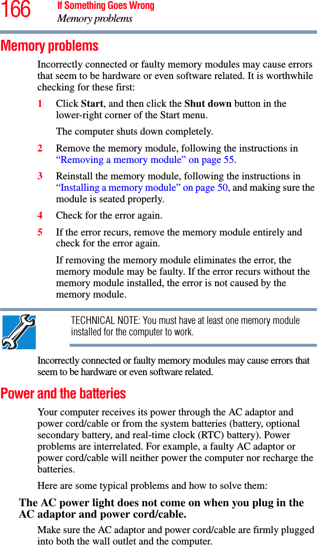 166 If Something Goes WrongMemory problemsMemory problems Incorrectly connected or faulty memory modules may cause errors that seem to be hardware or even software related. It is worthwhile checking for these first:1Click Start, and then click the Shut down button in the lower-right corner of the Start menu.The computer shuts down completely.2Remove the memory module, following the instructions in “Removing a memory module” on page 55.3Reinstall the memory module, following the instructions in “Installing a memory module” on page 50, and making sure the module is seated properly.4Check for the error again.5If the error recurs, remove the memory module entirely and check for the error again.If removing the memory module eliminates the error, the memory module may be faulty. If the error recurs without the memory module installed, the error is not caused by the memory module.TECHNICAL NOTE: You must have at least one memory module installed for the computer to work.Incorrectly connected or faulty memory modules may cause errors that seem to be hardware or even software related. Power and the batteries Your computer receives its power through the AC adaptor and power cord/cable or from the system batteries (battery, optional secondary battery, and real-time clock (RTC) battery). Power problems are interrelated. For example, a faulty AC adaptor or power cord/cable will neither power the computer nor recharge the batteries.Here are some typical problems and how to solve them:The AC power light does not come on when you plug in the AC adaptor and power cord/cable.Make sure the AC adaptor and power cord/cable are firmly plugged into both the wall outlet and the computer.