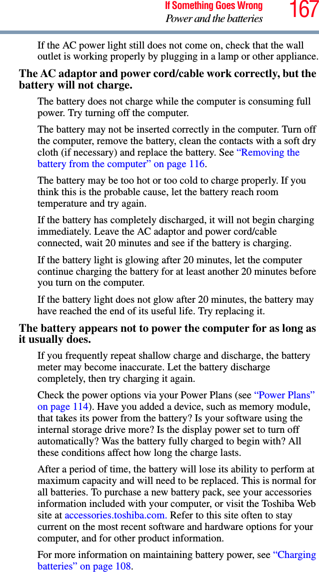 167If Something Goes WrongPower and the batteriesIf the AC power light still does not come on, check that the wall outlet is working properly by plugging in a lamp or other appliance.The AC adaptor and power cord/cable work correctly, but the battery will not charge.The battery does not charge while the computer is consuming full power. Try turning off the computer.The battery may not be inserted correctly in the computer. Turn off the computer, remove the battery, clean the contacts with a soft dry cloth (if necessary) and replace the battery. See “Removing the battery from the computer” on page 116.The battery may be too hot or too cold to charge properly. If you think this is the probable cause, let the battery reach room temperature and try again.If the battery has completely discharged, it will not begin charging immediately. Leave the AC adaptor and power cord/cable connected, wait 20 minutes and see if the battery is charging.If the battery light is glowing after 20 minutes, let the computer continue charging the battery for at least another 20 minutes before you turn on the computer.If the battery light does not glow after 20 minutes, the battery may have reached the end of its useful life. Try replacing it.The battery appears not to power the computer for as long as it usually does.If you frequently repeat shallow charge and discharge, the battery meter may become inaccurate. Let the battery discharge completely, then try charging it again.Check the power options via your Power Plans (see “Power Plans” on page 114). Have you added a device, such as memory module, that takes its power from the battery? Is your software using the internal storage drive more? Is the display power set to turn off automatically? Was the battery fully charged to begin with? All these conditions affect how long the charge lasts.After a period of time, the battery will lose its ability to perform at maximum capacity and will need to be replaced. This is normal for all batteries. To purchase a new battery pack, see your accessories information included with your computer, or visit the Toshiba Web site at accessories.toshiba.com. Refer to this site often to stay current on the most recent software and hardware options for your computer, and for other product information.For more information on maintaining battery power, see “Charging batteries” on page 108.