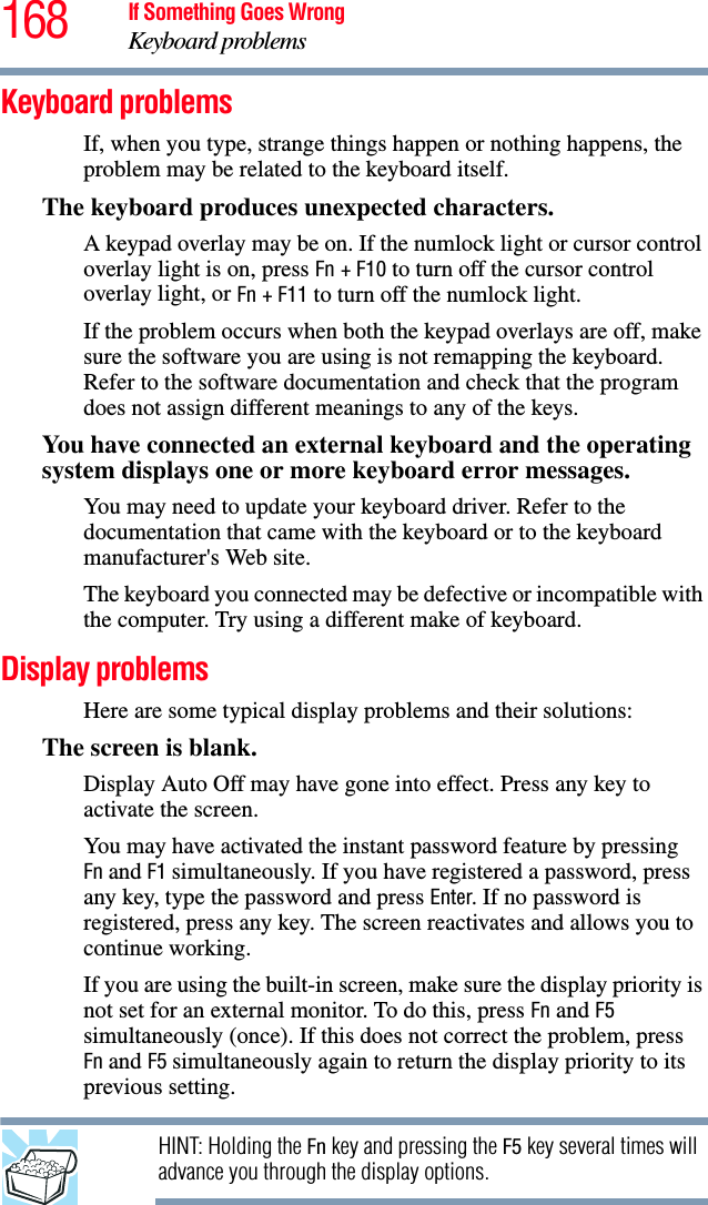 168 If Something Goes WrongKeyboard problemsKeyboard problemsIf, when you type, strange things happen or nothing happens, the problem may be related to the keyboard itself.The keyboard produces unexpected characters.A keypad overlay may be on. If the numlock light or cursor control overlay light is on, press Fn + F10 to turn off the cursor control overlay light, or Fn + F11 to turn off the numlock light. If the problem occurs when both the keypad overlays are off, make sure the software you are using is not remapping the keyboard. Refer to the software documentation and check that the program does not assign different meanings to any of the keys.You have connected an external keyboard and the operating system displays one or more keyboard error messages.You may need to update your keyboard driver. Refer to the documentation that came with the keyboard or to the keyboard manufacturer&apos;s Web site.The keyboard you connected may be defective or incompatible with the computer. Try using a different make of keyboard.Display problemsHere are some typical display problems and their solutions:The screen is blank.Display Auto Off may have gone into effect. Press any key to activate the screen.You may have activated the instant password feature by pressing Fn and F1 simultaneously. If you have registered a password, press any key, type the password and press Enter. If no password is registered, press any key. The screen reactivates and allows you to continue working.If you are using the built-in screen, make sure the display priority is not set for an external monitor. To do this, press Fn and F5 simultaneously (once). If this does not correct the problem, press Fn and F5 simultaneously again to return the display priority to its previous setting.HINT: Holding the Fn key and pressing the F5 key several times will advance you through the display options.