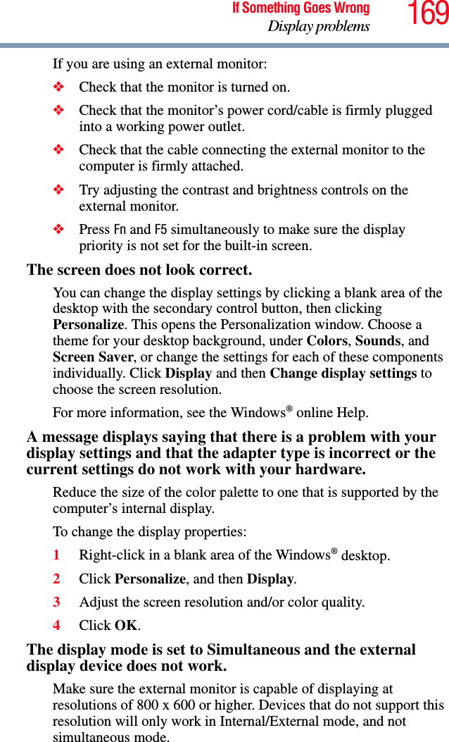 169If Something Goes WrongDisplay problemsIf you are using an external monitor:❖Check that the monitor is turned on.❖Check that the monitor’s power cord/cable is firmly plugged into a working power outlet.❖Check that the cable connecting the external monitor to the computer is firmly attached.❖Try adjusting the contrast and brightness controls on the external monitor.❖Press Fn and F5 simultaneously to make sure the display priority is not set for the built-in screen.The screen does not look correct.You can change the display settings by clicking a blank area of the desktop with the secondary control button, then clicking Personalize. This opens the Personalization window. Choose a theme for your desktop background, under Colors, Sounds, and Screen Saver, or change the settings for each of these components individually. Click Display and then Change display settings to choose the screen resolution.For more information, see the Windows® online Help.A message displays saying that there is a problem with your display settings and that the adapter type is incorrect or the current settings do not work with your hardware.Reduce the size of the color palette to one that is supported by the computer’s internal display.To change the display properties:1Right-click in a blank area of the Windows® desktop.2Click Personalize, and then Display.3Adjust the screen resolution and/or color quality.4Click OK.The display mode is set to Simultaneous and the external display device does not work.Make sure the external monitor is capable of displaying at resolutions of 800 x 600 or higher. Devices that do not support this resolution will only work in Internal/External mode, and not simultaneous mode.