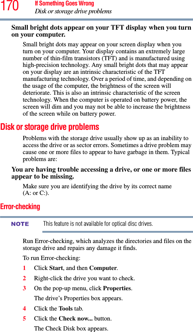 170 If Something Goes WrongDisk or storage drive problemsSmall bright dots appear on your TFT display when you turn on your computer.Small bright dots may appear on your screen display when you turn on your computer. Your display contains an extremely large number of thin-film transistors (TFT) and is manufactured using high-precision technology. Any small bright dots that may appear on your display are an intrinsic characteristic of the TFT manufacturing technology. Over a period of time, and depending on the usage of the computer, the brightness of the screen will deteriorate. This is also an intrinsic characteristic of the screen technology. When the computer is operated on battery power, the screen will dim and you may not be able to increase the brightness of the screen while on battery power.Disk or storage drive problemsProblems with the storage drive usually show up as an inability to access the drive or as sector errors. Sometimes a drive problem may cause one or more files to appear to have garbage in them. Typical problems are:You are having trouble accessing a drive, or one or more files appear to be missing.Make sure you are identifying the drive by its correct name (A: or C:).Error-checkingThis feature is not available for optical disc drives.Run Error-checking, which analyzes the directories and files on the storage drive and repairs any damage it finds. To run Error-checking:1Click Start, and then Computer.2Right-click the drive you want to check.3On the pop-up menu, click Properties.The drive’s Properties box appears.4Click the Tools tab.5Click the Check now... button.The Check Disk box appears.NOTE