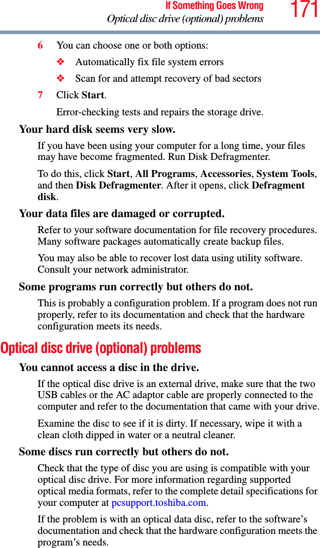 171If Something Goes WrongOptical disc drive (optional) problems6You can choose one or both options:❖Automatically fix file system errors❖Scan for and attempt recovery of bad sectors7Click Start.Error-checking tests and repairs the storage drive.Your hard disk seems very slow.If you have been using your computer for a long time, your files may have become fragmented. Run Disk Defragmenter. To do this, click Start, All Programs, Accessories, System Tools, and then Disk Defragmenter. After it opens, click Defragment disk.Your data files are damaged or corrupted.Refer to your software documentation for file recovery procedures. Many software packages automatically create backup files.You may also be able to recover lost data using utility software. Consult your network administrator.Some programs run correctly but others do not.This is probably a configuration problem. If a program does not run properly, refer to its documentation and check that the hardware configuration meets its needs.Optical disc drive (optional) problemsYou cannot access a disc in the drive.If the optical disc drive is an external drive, make sure that the two USB cables or the AC adaptor cable are properly connected to the computer and refer to the documentation that came with your drive.Examine the disc to see if it is dirty. If necessary, wipe it with a clean cloth dipped in water or a neutral cleaner.Some discs run correctly but others do not.Check that the type of disc you are using is compatible with your optical disc drive. For more information regarding supported optical media formats, refer to the complete detail specifications for your computer at pcsupport.toshiba.com. If the problem is with an optical data disc, refer to the software’s documentation and check that the hardware configuration meets the program’s needs.