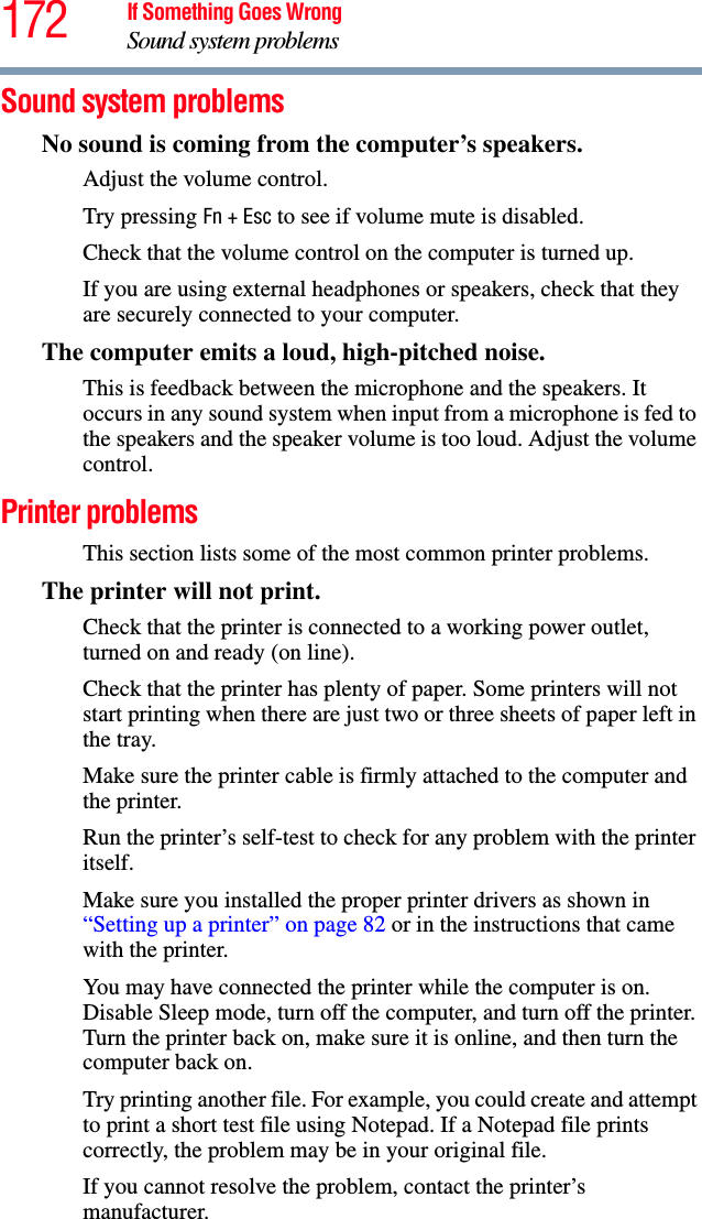 172 If Something Goes WrongSound system problemsSound system problems No sound is coming from the computer’s speakers.Adjust the volume control.Try pressing Fn + Esc to see if volume mute is disabled.Check that the volume control on the computer is turned up.If you are using external headphones or speakers, check that they are securely connected to your computer.The computer emits a loud, high-pitched noise.This is feedback between the microphone and the speakers. It occurs in any sound system when input from a microphone is fed to the speakers and the speaker volume is too loud. Adjust the volume control.Printer problems This section lists some of the most common printer problems.The printer will not print.Check that the printer is connected to a working power outlet, turned on and ready (on line).Check that the printer has plenty of paper. Some printers will not start printing when there are just two or three sheets of paper left in the tray.Make sure the printer cable is firmly attached to the computer and the printer.Run the printer’s self-test to check for any problem with the printer itself.Make sure you installed the proper printer drivers as shown in “Setting up a printer” on page 82 or in the instructions that came with the printer.You may have connected the printer while the computer is on. Disable Sleep mode, turn off the computer, and turn off the printer. Turn the printer back on, make sure it is online, and then turn the computer back on.Try printing another file. For example, you could create and attempt to print a short test file using Notepad. If a Notepad file prints correctly, the problem may be in your original file.If you cannot resolve the problem, contact the printer’s manufacturer.