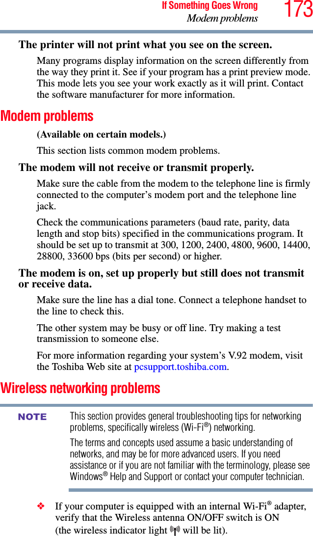 173If Something Goes WrongModem problemsThe printer will not print what you see on the screen.Many programs display information on the screen differently from the way they print it. See if your program has a print preview mode. This mode lets you see your work exactly as it will print. Contact the software manufacturer for more information.Modem problems (Available on certain models.)This section lists common modem problems.The modem will not receive or transmit properly.Make sure the cable from the modem to the telephone line is firmly connected to the computer’s modem port and the telephone line jack.Check the communications parameters (baud rate, parity, data length and stop bits) specified in the communications program. It should be set up to transmit at 300, 1200, 2400, 4800, 9600, 14400, 28800, 33600 bps (bits per second) or higher.The modem is on, set up properly but still does not transmit or receive data.Make sure the line has a dial tone. Connect a telephone handset to the line to check this.The other system may be busy or off line. Try making a test transmission to someone else.For more information regarding your system’s V.92 modem, visit the Toshiba Web site at pcsupport.toshiba.com.Wireless networking problemsThis section provides general troubleshooting tips for networking problems, specifically wireless (Wi-Fi®) networking.The terms and concepts used assume a basic understanding of networks, and may be for more advanced users. If you need assistance or if you are not familiar with the terminology, please see Windows® Help and Support or contact your computer technician.❖If your computer is equipped with an internal Wi-Fi® adapter, verify that the Wireless antenna ON/OFF switch is ON (the wireless indicator light   will be lit).NOTE