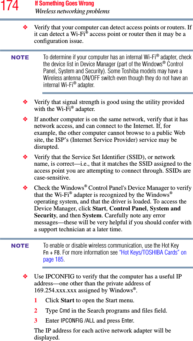 174 If Something Goes WrongWireless networking problems❖Verify that your computer can detect access points or routers. If it can detect a Wi-Fi® access point or router then it may be a configuration issue.To determine if your computer has an internal Wi-Fi® adapter, check the device list in Device Manager (part of the Windows® Control Panel, System and Security). Some Toshiba models may have a Wireless antenna ON/OFF switch even though they do not have an internal Wi-Fi® adapter.❖Verify that signal strength is good using the utility provided with the Wi-Fi® adapter.❖If another computer is on the same network, verify that it has network access, and can connect to the Internet. If, for example, the other computer cannot browse to a public Web site, the ISP’s (Internet Service Provider) service may be disrupted.❖Verify that the Service Set Identifier (SSID), or network name, is correct—i.e., that it matches the SSID assigned to the access point you are attempting to connect through. SSIDs are case-sensitive. ❖Check the Windows® Control Panel&apos;s Device Manager to verify that the Wi-Fi® adapter is recognized by the Windows® operating system, and that the driver is loaded. To access the Device Manager, click Start, Control Panel, System and Security, and then System. Carefully note any error messages—these will be very helpful if you should confer with a support technician at a later time.To enable or disable wireless communication, use the Hot Key Fn + F8. For more information see “Hot Keys/TOSHIBA Cards” on page 185.❖Use IPCONFIG to verify that the computer has a useful IP address—one other than the private address of 169.254.xxx.xxx assigned by Windows®.1Click Start to open the Start menu.2Type Cmd in the Search programs and files field.3Enter IPCONFIG /ALL and press Enter.The IP address for each active network adapter will be displayed.NOTENOTE