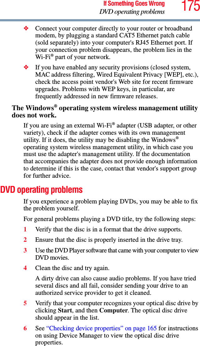 175If Something Goes WrongDVD operating problems❖Connect your computer directly to your router or broadband modem, by plugging a standard CAT5 Ethernet patch cable (sold separately) into your computer&apos;s RJ45 Ethernet port. If your connection problem disappears, the problem lies in the Wi-Fi® part of your network.❖If you have enabled any security provisions (closed system, MAC address filtering, Wired Equivalent Privacy [WEP], etc.), check the access point vendor&apos;s Web site for recent firmware upgrades. Problems with WEP keys, in particular, are frequently addressed in new firmware releases.The Windows® operating system wireless management utility does not work.If you are using an external Wi-Fi® adapter (USB adapter, or other variety), check if the adapter comes with its own management utility. If it does, the utility may be disabling the Windows® operating system wireless management utility, in which case you must use the adapter&apos;s management utility. If the documentation that accompanies the adapter does not provide enough information to determine if this is the case, contact that vendor&apos;s support group for further advice.DVD operating problemsIf you experience a problem playing DVDs, you may be able to fix the problem yourself. For general problems playing a DVD title, try the following steps:1Verify that the disc is in a format that the drive supports.2Ensure that the disc is properly inserted in the drive tray.3Use the DVD Player software that came with your computer to view DVD movies.4Clean the disc and try again.A dirty drive can also cause audio problems. If you have tried several discs and all fail, consider sending your drive to an authorized service provider to get it cleaned.5Verify that your computer recognizes your optical disc drive by clicking Start, and then Computer. The optical disc drive should appear in the list.6See “Checking device properties” on page 165 for instructions on using Device Manager to view the optical disc drive properties. 