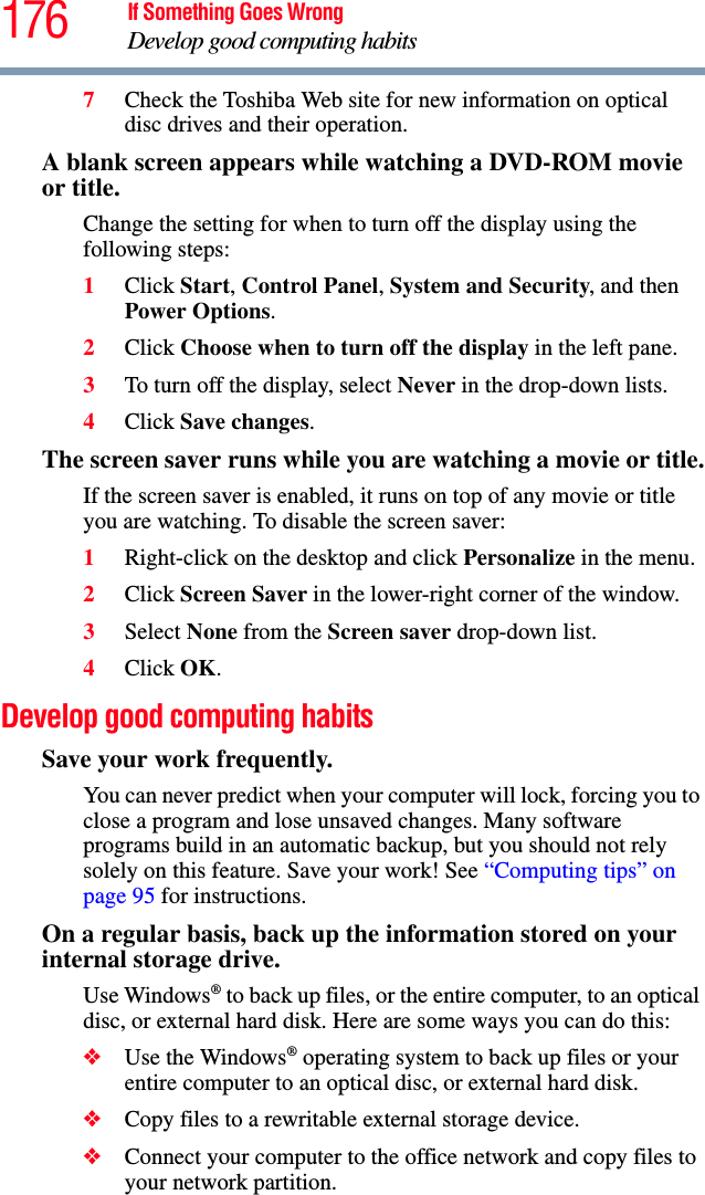 176 If Something Goes WrongDevelop good computing habits7Check the Toshiba Web site for new information on optical disc drives and their operation.A blank screen appears while watching a DVD-ROM movie or title.Change the setting for when to turn off the display using the following steps:1Click Start, Control Panel, System and Security, and then Power Options. 2Click Choose when to turn off the display in the left pane.3To turn off the display, select Never in the drop-down lists.4Click Save changes.The screen saver runs while you are watching a movie or title.If the screen saver is enabled, it runs on top of any movie or title you are watching. To disable the screen saver:1Right-click on the desktop and click Personalize in the menu.2Click Screen Saver in the lower-right corner of the window.3Select None from the Screen saver drop-down list.4Click OK.Develop good computing habitsSave your work frequently.You can never predict when your computer will lock, forcing you to close a program and lose unsaved changes. Many software programs build in an automatic backup, but you should not rely solely on this feature. Save your work! See “Computing tips” on page 95 for instructions.On a regular basis, back up the information stored on your internal storage drive.Use Windows® to back up files, or the entire computer, to an optical disc, or external hard disk. Here are some ways you can do this:❖Use the Windows® operating system to back up files or your entire computer to an optical disc, or external hard disk.❖Copy files to a rewritable external storage device.❖Connect your computer to the office network and copy files to your network partition.