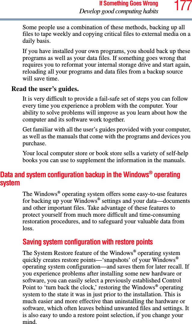 177If Something Goes WrongDevelop good computing habitsSome people use a combination of these methods, backing up all files to tape weekly and copying critical files to external media on a daily basis.If you have installed your own programs, you should back up these programs as well as your data files. If something goes wrong that requires you to reformat your internal storage drive and start again, reloading all your programs and data files from a backup source will save time.Read the user’s guides.It is very difficult to provide a fail-safe set of steps you can follow every time you experience a problem with the computer. Your ability to solve problems will improve as you learn about how the computer and its software work together.Get familiar with all the user’s guides provided with your computer, as well as the manuals that come with the programs and devices you purchase.Your local computer store or book store sells a variety of self-help books you can use to supplement the information in the manuals.Data and system configuration backup in the Windows® operating systemThe Windows® operating system offers some easy-to-use features for backing up your Windows® settings and your data—documents and other important files. Take advantage of these features to protect yourself from much more difficult and time-consuming restoration procedures, and to safeguard your valuable data from loss.Saving system configuration with restore pointsThe System Restore feature of the Windows® operating system quickly creates restore points—‘snapshots’ of your Windows® operating system configuration—and saves them for later recall. If you experience problems after installing some new hardware or software, you can easily select a previously established Control Point to ‘turn back the clock,’ restoring the Windows® operating system to the state it was in just prior to the installation. This is much easier and more effective than uninstalling the hardware or software, which often leaves behind unwanted files and settings. It is also easy to undo a restore point selection, if you change your mind.