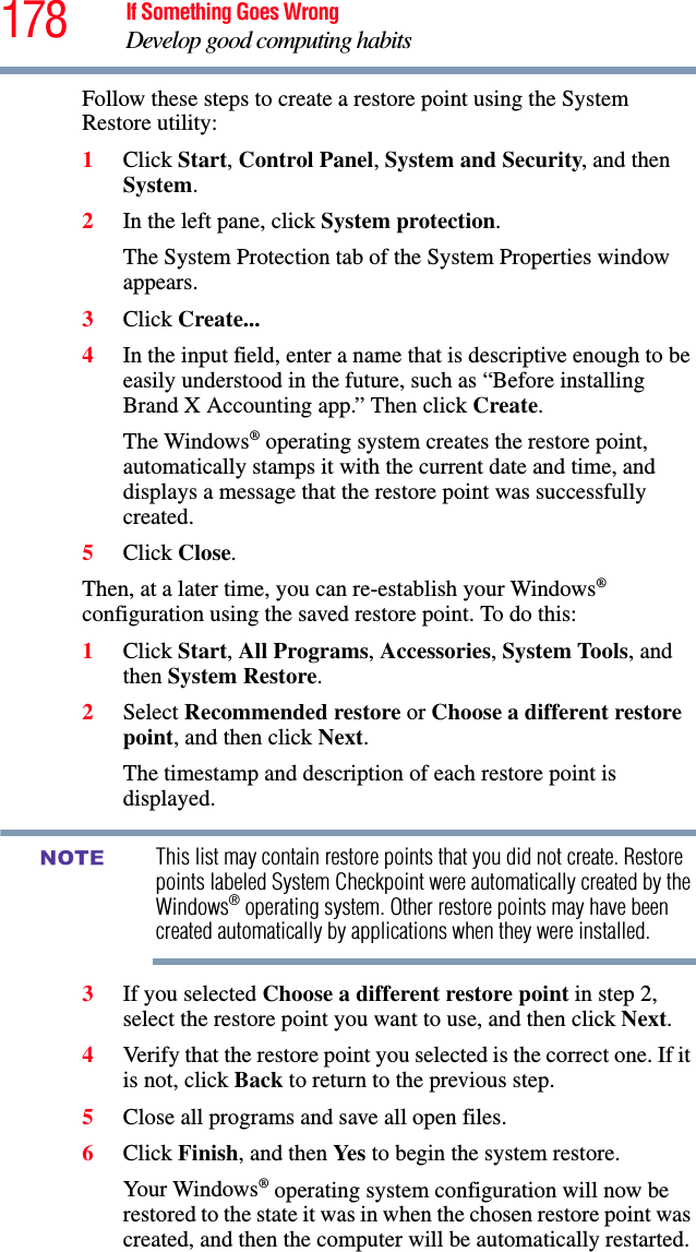 178 If Something Goes WrongDevelop good computing habitsFollow these steps to create a restore point using the System Restore utility:1Click Start, Control Panel, System and Security, and then System.2In the left pane, click System protection.The System Protection tab of the System Properties window appears.3Click Create...4In the input field, enter a name that is descriptive enough to be easily understood in the future, such as “Before installing Brand X Accounting app.” Then click Create.The Windows® operating system creates the restore point, automatically stamps it with the current date and time, and displays a message that the restore point was successfully created. 5Click Close.Then, at a later time, you can re-establish your Windows® configuration using the saved restore point. To do this:1Click Start, All Programs, Accessories, System Tools, and then System Restore.2Select Recommended restore or Choose a different restore point, and then click Next.The timestamp and description of each restore point is displayed.This list may contain restore points that you did not create. Restore points labeled System Checkpoint were automatically created by the Windows® operating system. Other restore points may have been created automatically by applications when they were installed.3If you selected Choose a different restore point in step 2, select the restore point you want to use, and then click Next.4Verify that the restore point you selected is the correct one. If it is not, click Back to return to the previous step.5Close all programs and save all open files.6Click Finish, and then Yes to begin the system restore.Your Windows® operating system configuration will now be restored to the state it was in when the chosen restore point was created, and then the computer will be automatically restarted.NOTE