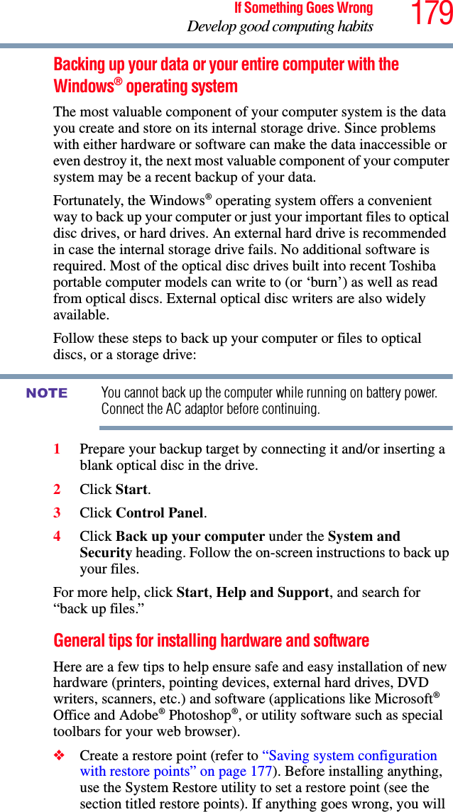 179If Something Goes WrongDevelop good computing habitsBacking up your data or your entire computer with the Windows® operating systemThe most valuable component of your computer system is the data you create and store on its internal storage drive. Since problems with either hardware or software can make the data inaccessible or even destroy it, the next most valuable component of your computer system may be a recent backup of your data.Fortunately, the Windows® operating system offers a convenient way to back up your computer or just your important files to optical disc drives, or hard drives. An external hard drive is recommended in case the internal storage drive fails. No additional software is required. Most of the optical disc drives built into recent Toshiba portable computer models can write to (or ‘burn’) as well as read from optical discs. External optical disc writers are also widely available.Follow these steps to back up your computer or files to optical discs, or a storage drive:You cannot back up the computer while running on battery power. Connect the AC adaptor before continuing.1Prepare your backup target by connecting it and/or inserting a blank optical disc in the drive.2Click Start.3Click Control Panel.4Click Back up your computer under the System and Security heading. Follow the on-screen instructions to back up your files.For more help, click Start, Help and Support, and search for “back up files.”General tips for installing hardware and softwareHere are a few tips to help ensure safe and easy installation of new hardware (printers, pointing devices, external hard drives, DVD writers, scanners, etc.) and software (applications like Microsoft® Office and Adobe® Photoshop®, or utility software such as special toolbars for your web browser). ❖Create a restore point (refer to “Saving system configuration with restore points” on page 177). Before installing anything, use the System Restore utility to set a restore point (see the section titled restore points). If anything goes wrong, you will NOTE