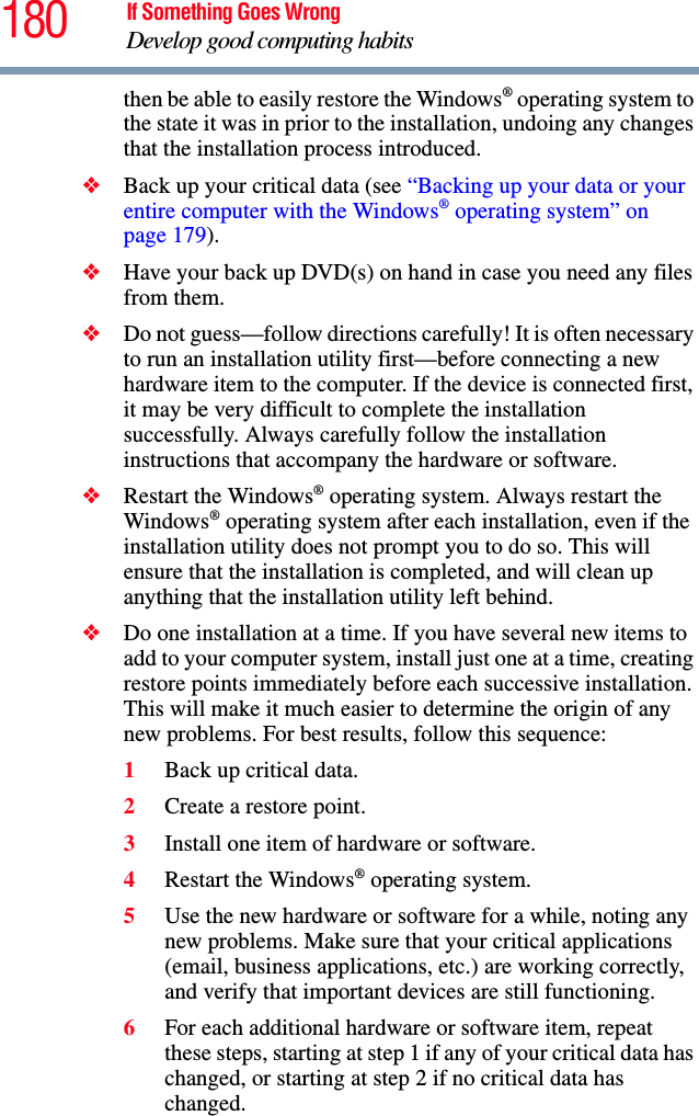 180 If Something Goes WrongDevelop good computing habitsthen be able to easily restore the Windows® operating system to the state it was in prior to the installation, undoing any changes that the installation process introduced.❖Back up your critical data (see “Backing up your data or your entire computer with the Windows® operating system” on page 179).❖Have your back up DVD(s) on hand in case you need any files from them. ❖Do not guess—follow directions carefully! It is often necessary to run an installation utility first—before connecting a new hardware item to the computer. If the device is connected first, it may be very difficult to complete the installation successfully. Always carefully follow the installation instructions that accompany the hardware or software.❖Restart the Windows® operating system. Always restart the Windows® operating system after each installation, even if the installation utility does not prompt you to do so. This will ensure that the installation is completed, and will clean up anything that the installation utility left behind.❖Do one installation at a time. If you have several new items to add to your computer system, install just one at a time, creating restore points immediately before each successive installation. This will make it much easier to determine the origin of any new problems. For best results, follow this sequence:1Back up critical data.2Create a restore point.3Install one item of hardware or software.4Restart the Windows® operating system.5Use the new hardware or software for a while, noting any new problems. Make sure that your critical applications (email, business applications, etc.) are working correctly, and verify that important devices are still functioning.6For each additional hardware or software item, repeat these steps, starting at step 1 if any of your critical data has changed, or starting at step 2 if no critical data has changed.