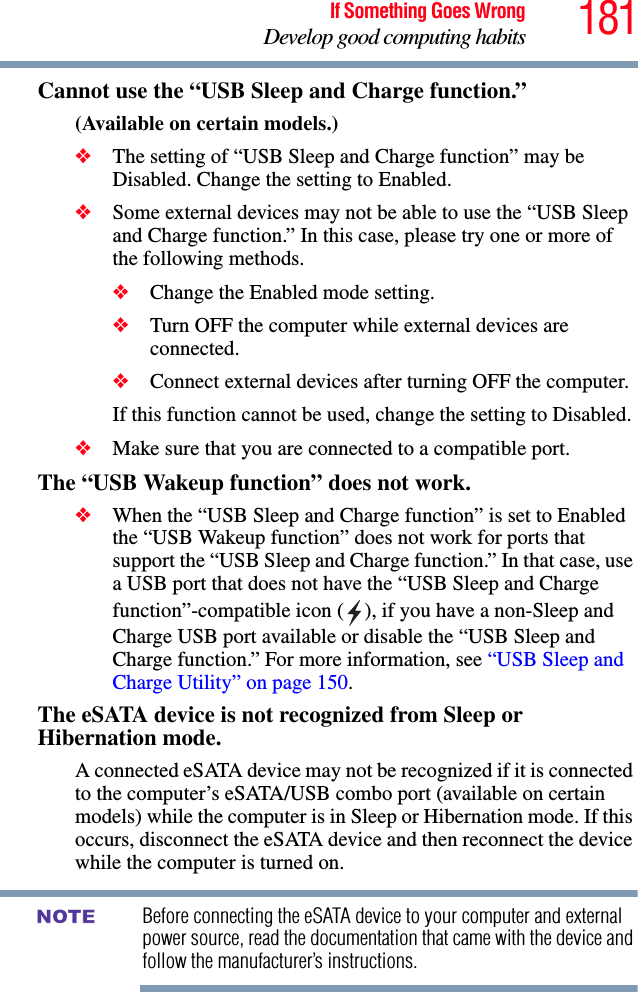 181If Something Goes WrongDevelop good computing habitsCannot use the “USB Sleep and Charge function.”(Available on certain models.)❖The setting of “USB Sleep and Charge function” may be Disabled. Change the setting to Enabled.❖Some external devices may not be able to use the “USB Sleep and Charge function.” In this case, please try one or more of the following methods.❖Change the Enabled mode setting.❖Turn OFF the computer while external devices are connected.❖Connect external devices after turning OFF the computer. If this function cannot be used, change the setting to Disabled.❖Make sure that you are connected to a compatible port.The “USB Wakeup function” does not work.❖When the “USB Sleep and Charge function” is set to Enabled the “USB Wakeup function” does not work for ports that support the “USB Sleep and Charge function.” In that case, use a USB port that does not have the “USB Sleep and Charge function”-compatible icon ( ), if you have a non-Sleep and Charge USB port available or disable the “USB Sleep and Charge function.” For more information, see “USB Sleep and Charge Utility” on page 150.The eSATA device is not recognized from Sleep or Hibernation mode.A connected eSATA device may not be recognized if it is connected to the computer’s eSATA/USB combo port (available on certain models) while the computer is in Sleep or Hibernation mode. If this occurs, disconnect the eSATA device and then reconnect the device while the computer is turned on.Before connecting the eSATA device to your computer and external power source, read the documentation that came with the device and follow the manufacturer’s instructions.NOTE