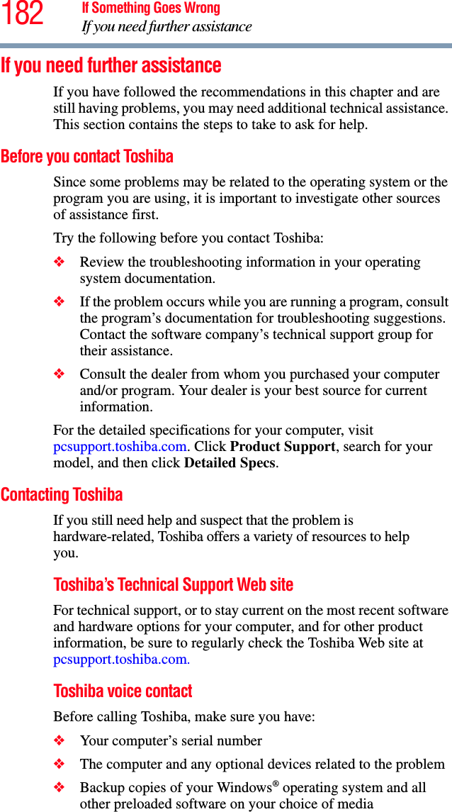 182 If Something Goes WrongIf you need further assistanceIf you need further assistanceIf you have followed the recommendations in this chapter and are still having problems, you may need additional technical assistance. This section contains the steps to take to ask for help.Before you contact ToshibaSince some problems may be related to the operating system or the program you are using, it is important to investigate other sources of assistance first.Try the following before you contact Toshiba:❖Review the troubleshooting information in your operating system documentation.❖If the problem occurs while you are running a program, consult the program’s documentation for troubleshooting suggestions. Contact the software company’s technical support group for their assistance.❖Consult the dealer from whom you purchased your computer and/or program. Your dealer is your best source for current information.For the detailed specifications for your computer, visit pcsupport.toshiba.com. Click Product Support, search for your model, and then click Detailed Specs.Contacting ToshibaIf you still need help and suspect that the problem is hardware-related, Toshiba offers a variety of resources to help you.Toshiba’s Technical Support Web siteFor technical support, or to stay current on the most recent software and hardware options for your computer, and for other product information, be sure to regularly check the Toshiba Web site at pcsupport.toshiba.com.Toshiba voice contactBefore calling Toshiba, make sure you have:❖Your computer’s serial number❖The computer and any optional devices related to the problem❖Backup copies of your Windows® operating system and all other preloaded software on your choice of media