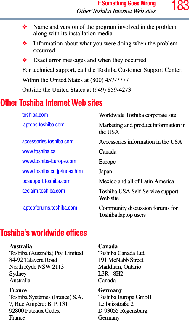 183If Something Goes WrongOther Toshiba Internet Web sites❖Name and version of the program involved in the problem along with its installation media❖Information about what you were doing when the problem occurred❖Exact error messages and when they occurredFor technical support, call the Toshiba Customer Support Center:Within the United States at (800) 457-7777Outside the United States at (949) 859-4273Other Toshiba Internet Web sitesToshiba’s worldwide officestoshiba.com Worldwide Toshiba corporate sitelaptops.toshiba.com Marketing and product information in the USAaccessories.toshiba.com Accessories information in the USAwww.toshiba.ca Canadawww.toshiba-Europe.com Europewww.toshiba.co.jp/index.htm Japanpcsupport.toshiba.com Mexico and all of Latin Americaacclaim.toshiba.com Toshiba USA Self-Service support Web sitelaptopforums.toshiba.com Community discussion forums for Toshiba laptop usersAustraliaToshiba (Australia) Pty. Limited84-92 Talavera RoadNorth Ryde NSW 2113SydneyAustraliaCanadaToshiba Canada Ltd.191 McNabb StreetMarkham, OntarioL3R - 8H2CanadaFranceToshiba Systèmes (France) S.A.7, Rue Ampère; B. P. 13192800 Puteaux CédexFranceGermanyToshiba Europe GmbHLeibnizstraße 2D-93055 RegensburgGermany