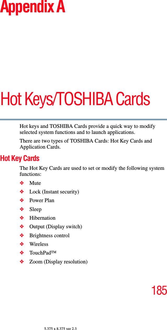 1855.375 x 8.375 ver 2.3Appendix AHot Keys/TOSHIBA CardsHot keys and TOSHIBA Cards provide a quick way to modify selected system functions and to launch applications. There are two types of TOSHIBA Cards: Hot Key Cards and Application Cards. Hot Key CardsThe Hot Key Cards are used to set or modify the following system functions:❖Mute❖Lock (Instant security)❖Power Plan❖Sleep❖Hibernation❖Output (Display switch)❖Brightness control❖Wireless ❖TouchPad™❖Zoom (Display resolution)