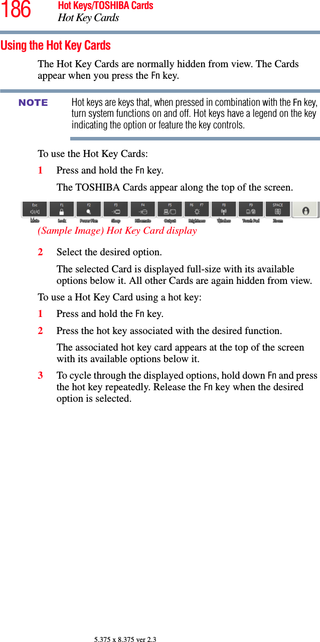 186 Hot Keys/TOSHIBA CardsHot Key Cards5.375 x 8.375 ver 2.3Using the Hot Key CardsThe Hot Key Cards are normally hidden from view. The Cards appear when you press the Fn key.Hot keys are keys that, when pressed in combination with the Fn key, turn system functions on and off. Hot keys have a legend on the key indicating the option or feature the key controls.To use the Hot Key Cards:1Press and hold the Fn key.The TOSHIBA Cards appear along the top of the screen.(Sample Image) Hot Key Card display2Select the desired option.The selected Card is displayed full-size with its available options below it. All other Cards are again hidden from view.To use a Hot Key Card using a hot key:1Press and hold the Fn key.2Press the hot key associated with the desired function.The associated hot key card appears at the top of the screen with its available options below it.3To cycle through the displayed options, hold down Fn and press the hot key repeatedly. Release the Fn key when the desired option is selected.NOTE