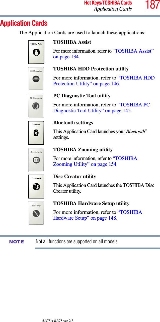 187Hot Keys/TOSHIBA CardsApplication Cards5.375 x 8.375 ver 2.3Application CardsThe Application Cards are used to launch these applications:Not all functions are supported on all models.TOSHIBA Assist For more information, refer to “TOSHIBA Assist” on page 134.TOSHIBA HDD Protection utilityFor more information, refer to “TOSHIBA HDD Protection Utility” on page 146.PC Diagnostic Tool utility For more information, refer to “TOSHIBA PC Diagnostic Tool Utility” on page 145.Bluetooth settingsThis Application Card launches your Bluetooth® settings.TOSHIBA Zooming utilityFor more information, refer to “TOSHIBA Zooming Utility” on page 154.Disc Creator utilityThis Application Card launches the TOSHIBA Disc Creator utility.TOSHIBA Hardware Setup utilityFor more information, refer to “TOSHIBA Hardware Setup” on page 148.NOTE