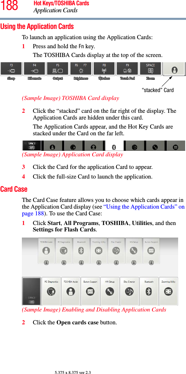 188 Hot Keys/TOSHIBA CardsApplication Cards5.375 x 8.375 ver 2.3Using the Application CardsTo launch an application using the Application Cards:1Press and hold the Fn key.The TOSHIBA Cards display at the top of the screen.(Sample Image) TOSHIBA Card display2Click the “stacked” card on the far right of the display. The Application Cards are hidden under this card.The Application Cards appear, and the Hot Key Cards are stacked under the Card on the far left.(Sample Image) Application Card display3Click the Card for the application Card to appear.4Click the full-size Card to launch the application.Card CaseThe Card Case feature allows you to choose which cards appear in the Application Card display (see “Using the Application Cards” on page 188). To use the Card Case:1Click Start, All Programs, TOSHIBA, Utilities, and then Settings for Flash Cards.(Sample Image) Enabling and Disabling Application Cards2Click the Open cards case button.“stacked” Card