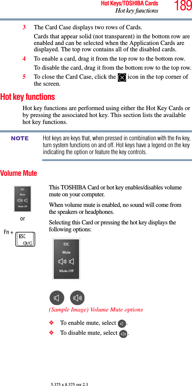 189Hot Keys/TOSHIBA CardsHot key functions5.375 x 8.375 ver 2.33The Card Case displays two rows of Cards. Cards that appear solid (not transparent) in the bottom row are enabled and can be selected when the Application Cards are displayed. The top row contains all of the disabled cards.4To enable a card, drag it from the top row to the bottom row. To disable the card, drag it from the bottom row to the top row.5To close the Card Case, click the   icon in the top corner of the screen.Hot key functionsHot key functions are performed using either the Hot Key Cards or by pressing the associated hot key. This section lists the available hot key functions.Hot keys are keys that, when pressed in combination with the Fn key, turn system functions on and off. Hot keys have a legend on the key indicating the option or feature the key controls.Volume MuteorFn + This TOSHIBA Card or hot key enables/disables volume mute on your computer.When volume mute is enabled, no sound will come from the speakers or headphones.Selecting this Card or pressing the hot key displays the following options:(Sample Image) Volume Mute options❖To enable mute, select  .❖To disable mute, select  .NOTE